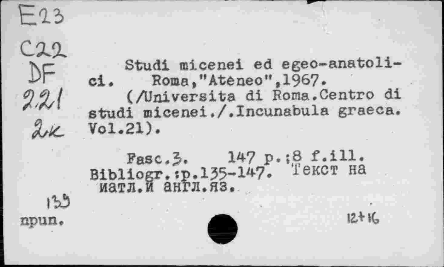 ﻿Е-І5
схг £>F
Stuđi micenei ed egeo-anatoli-ci. Roma,”Ateneo”,1967.
(/Universita di Roma.Centro di etudi micenei./.Incunabula graeca. Vol.21).
ігд npun.
Fasc<>. W p.;8 f.ill.
Bibliogr.:p. 1Ј5-1у<-7' іекст на иатл.и англ.яз.
iZAiG